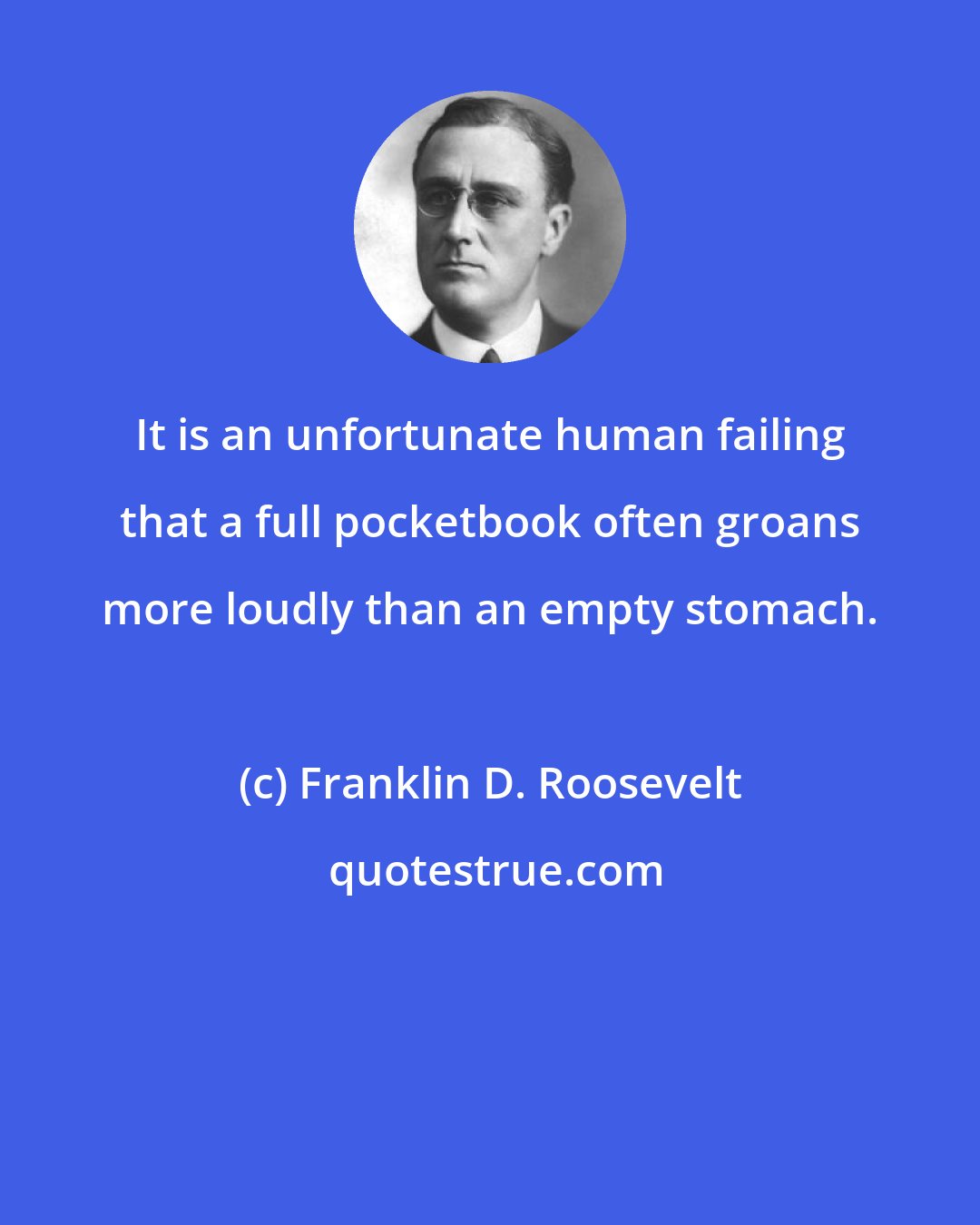 Franklin D. Roosevelt: It is an unfortunate human failing that a full pocketbook often groans more loudly than an empty stomach.