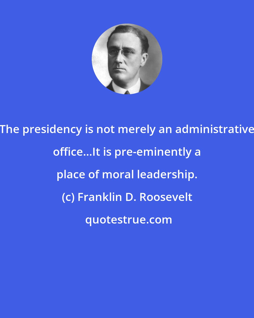 Franklin D. Roosevelt: The presidency is not merely an administrative office...It is pre-eminently a place of moral leadership.