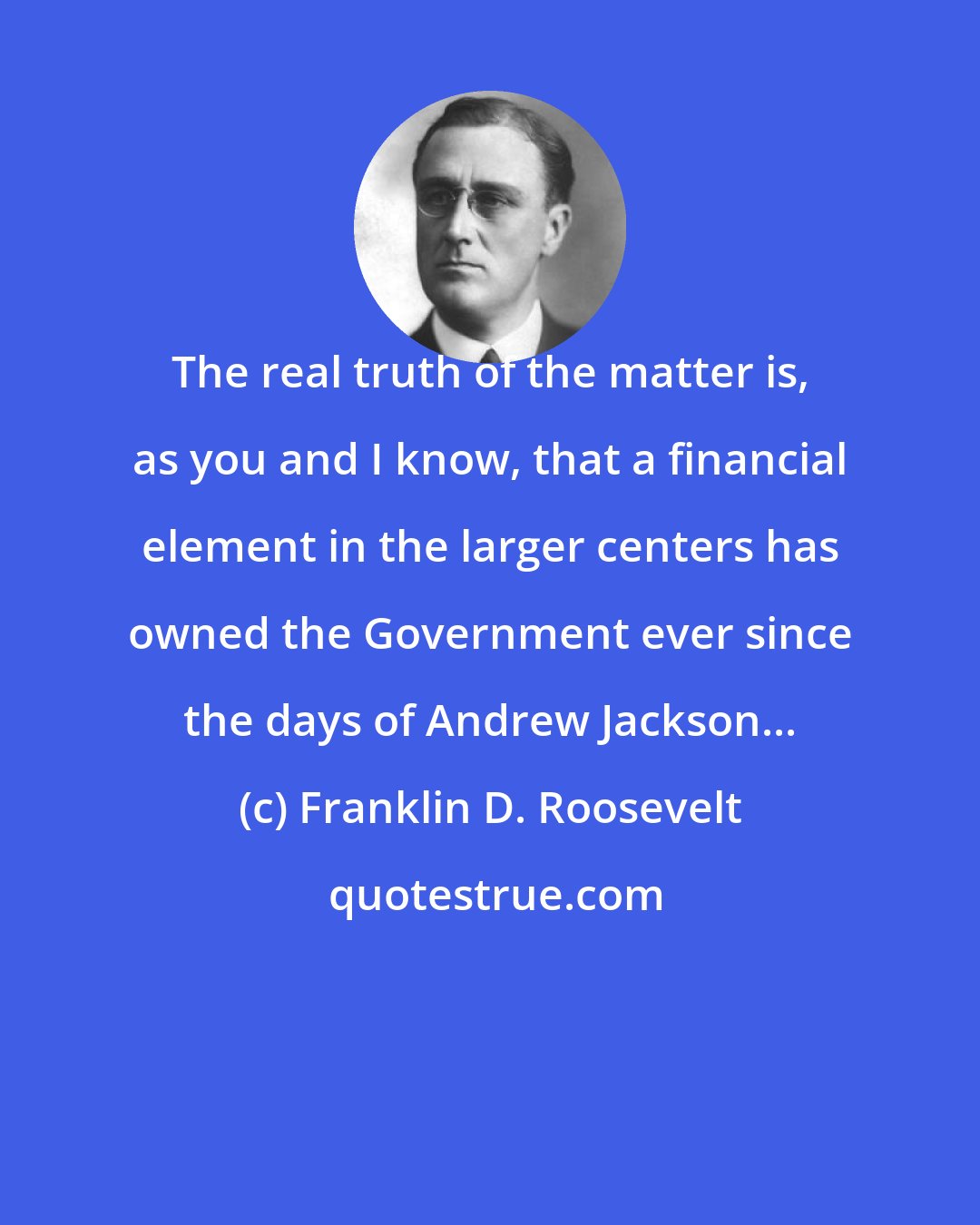 Franklin D. Roosevelt: The real truth of the matter is, as you and I know, that a financial element in the larger centers has owned the Government ever since the days of Andrew Jackson...