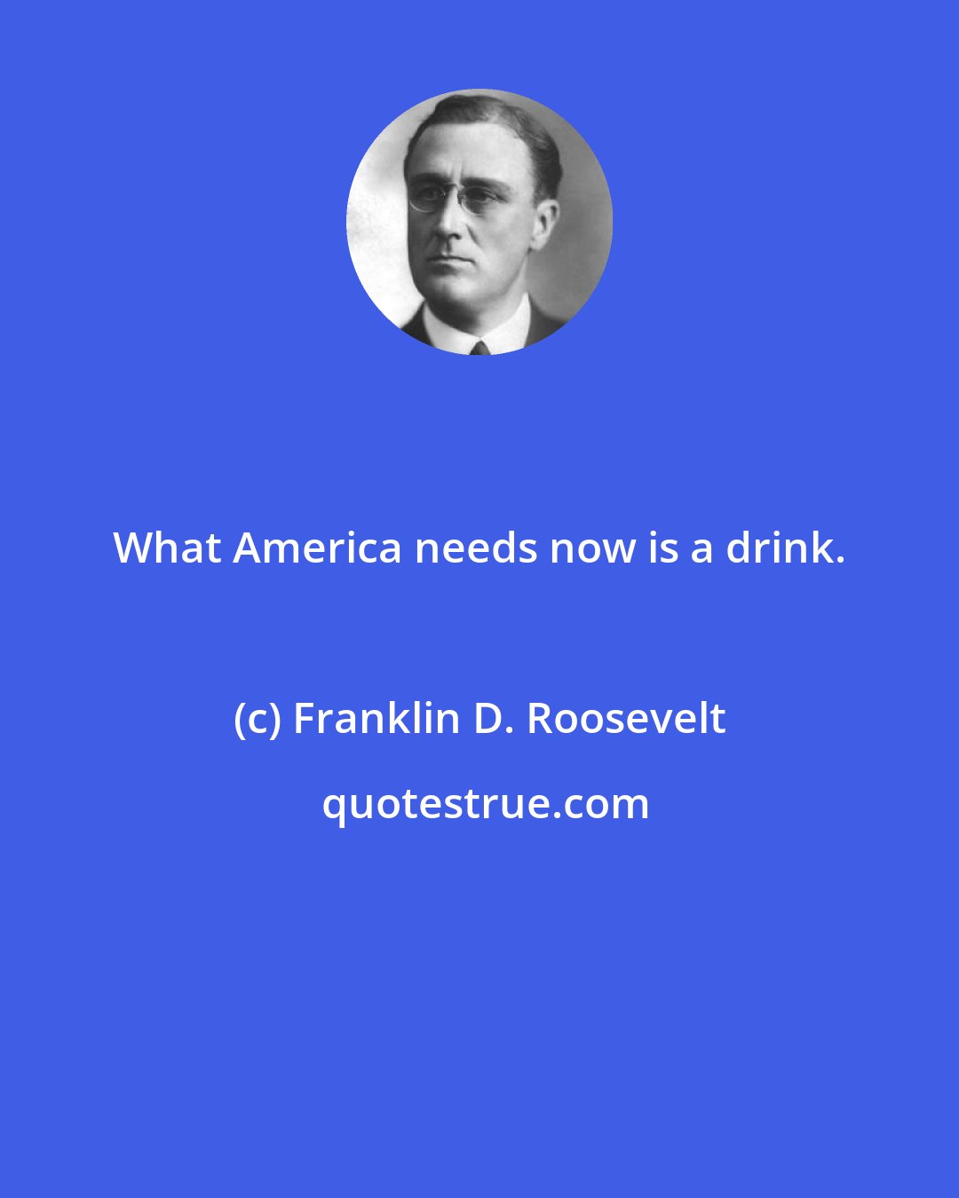 Franklin D. Roosevelt: What America needs now is a drink.