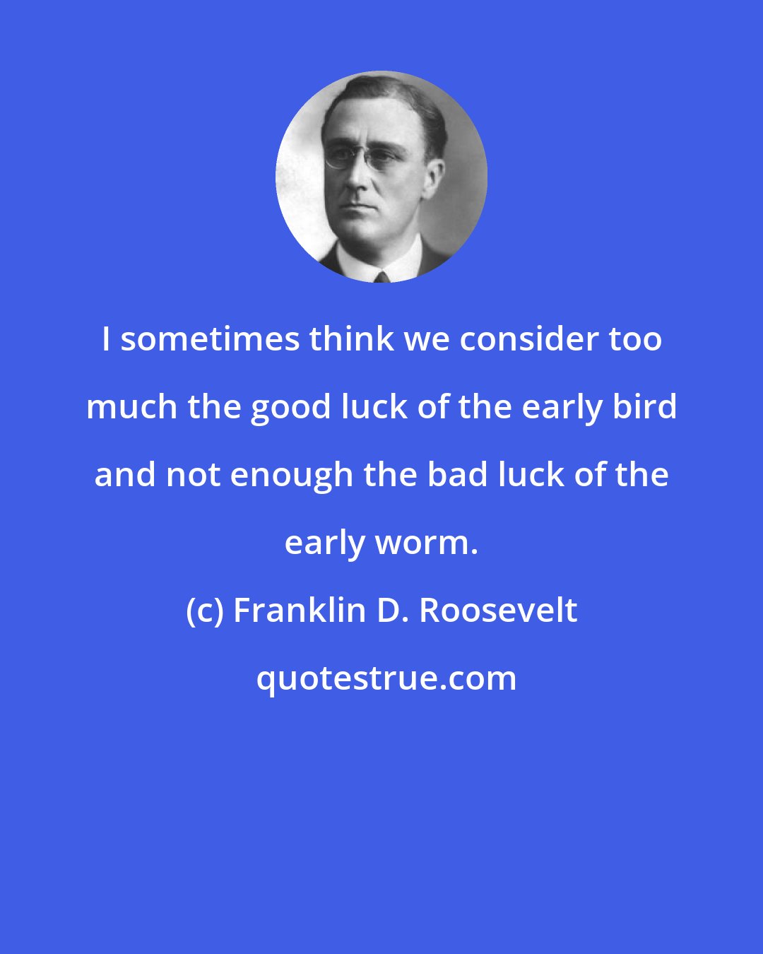 Franklin D. Roosevelt: I sometimes think we consider too much the good luck of the early bird and not enough the bad luck of the early worm.