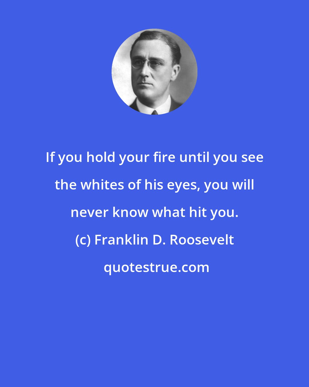 Franklin D. Roosevelt: If you hold your fire until you see the whites of his eyes, you will never know what hit you.