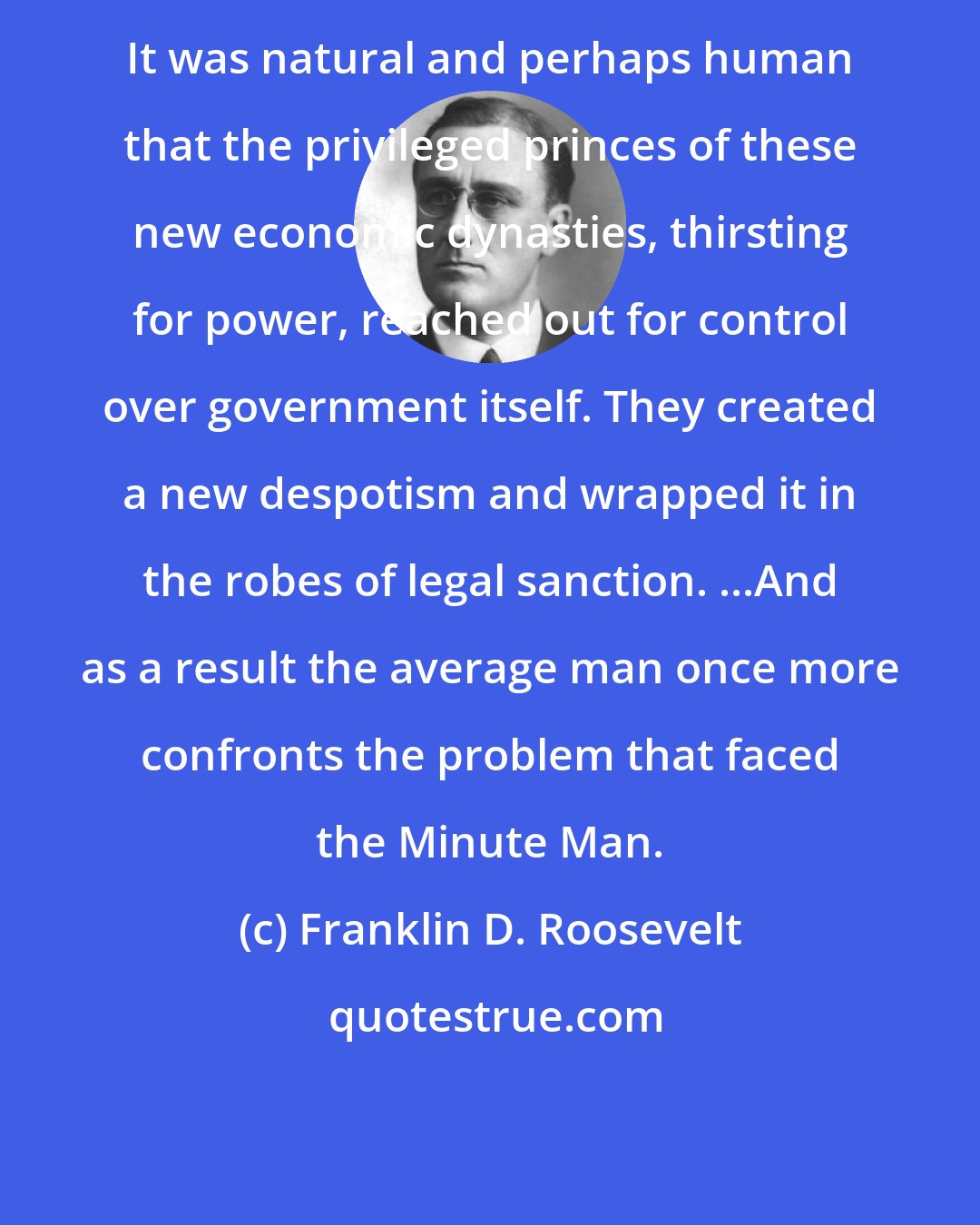 Franklin D. Roosevelt: It was natural and perhaps human that the privileged princes of these new economic dynasties, thirsting for power, reached out for control over government itself. They created a new despotism and wrapped it in the robes of legal sanction. ...And as a result the average man once more confronts the problem that faced the Minute Man.