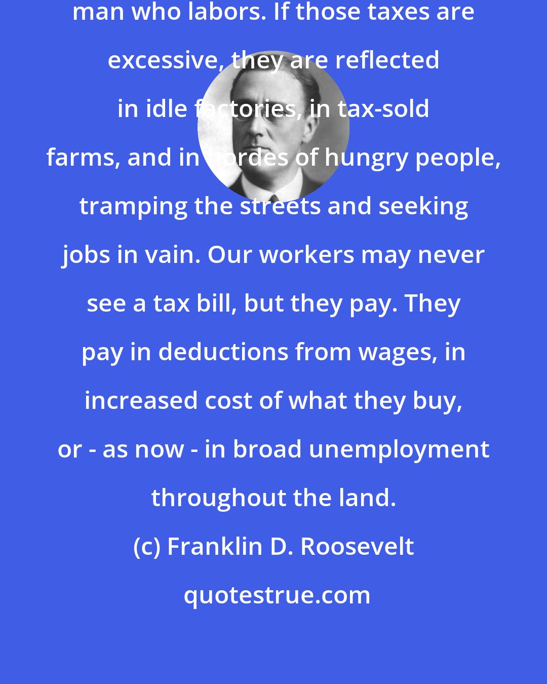 Franklin D. Roosevelt: Taxes are paid in the sweat of every man who labors. If those taxes are excessive, they are reflected in idle factories, in tax-sold farms, and in hordes of hungry people, tramping the streets and seeking jobs in vain. Our workers may never see a tax bill, but they pay. They pay in deductions from wages, in increased cost of what they buy, or - as now - in broad unemployment throughout the land.