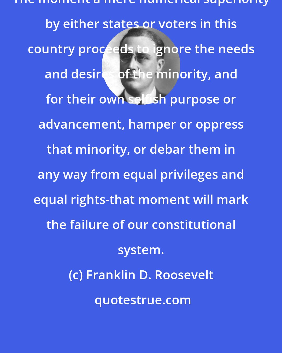 Franklin D. Roosevelt: The moment a mere numerical superiority by either states or voters in this country proceeds to ignore the needs and desires of the minority, and for their own selfish purpose or advancement, hamper or oppress that minority, or debar them in any way from equal privileges and equal rights-that moment will mark the failure of our constitutional system.