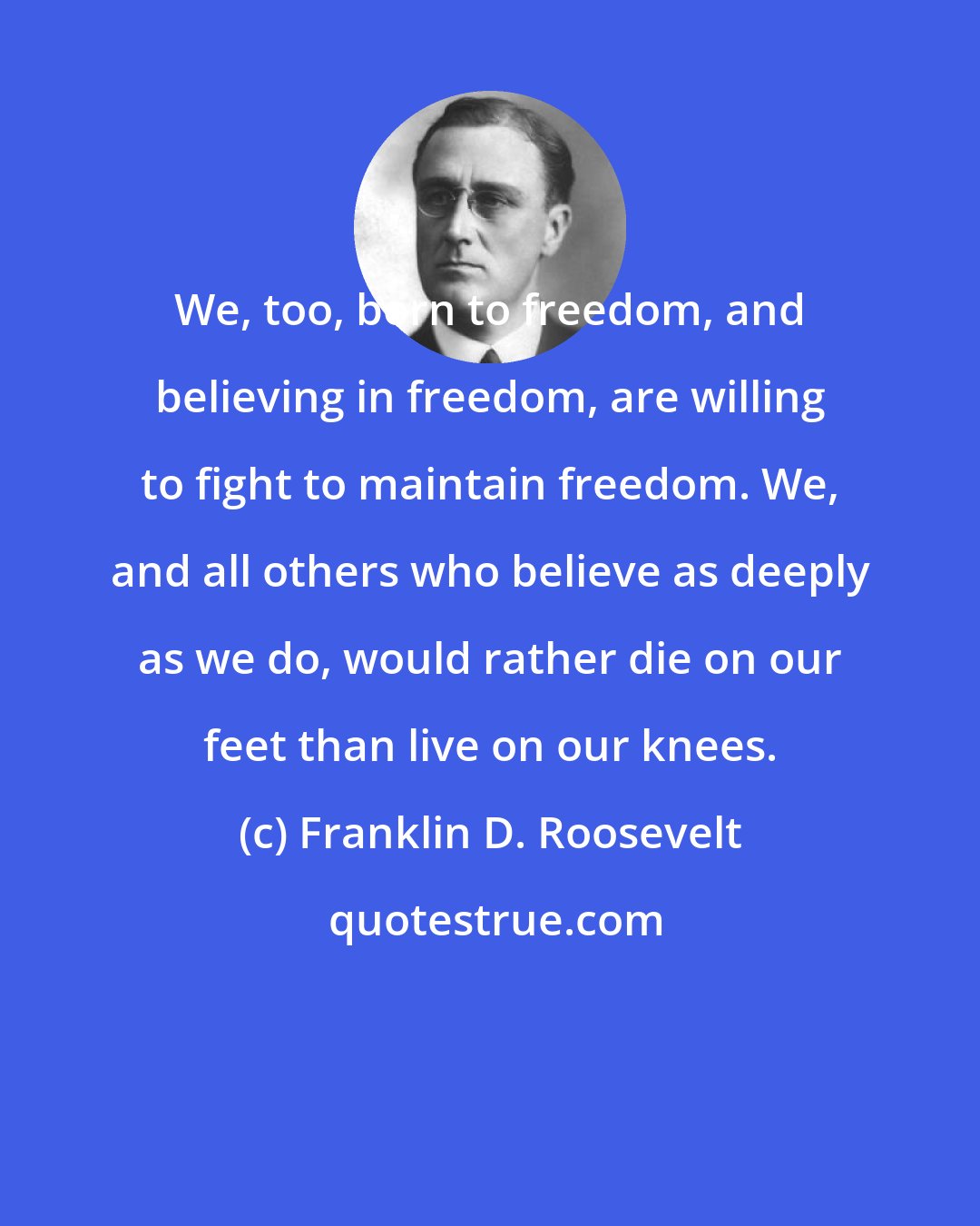 Franklin D. Roosevelt: We, too, born to freedom, and believing in freedom, are willing to fight to maintain freedom. We, and all others who believe as deeply as we do, would rather die on our feet than live on our knees.