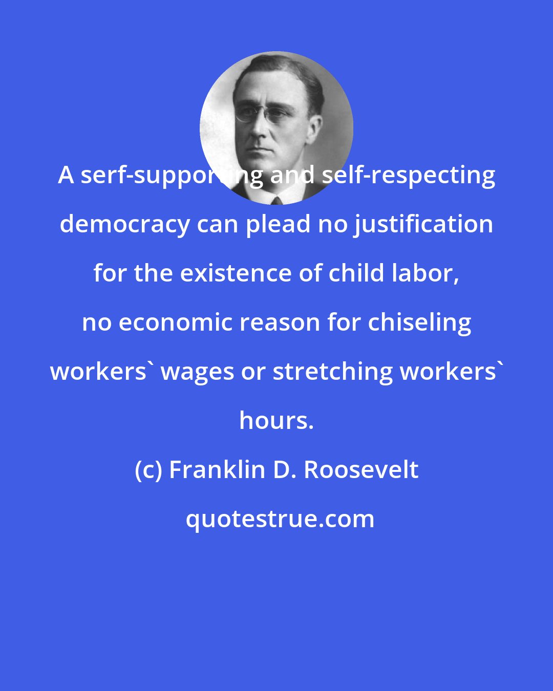 Franklin D. Roosevelt: A serf-supporting and self-respecting democracy can plead no justification for the existence of child labor, no economic reason for chiseling workers' wages or stretching workers' hours.