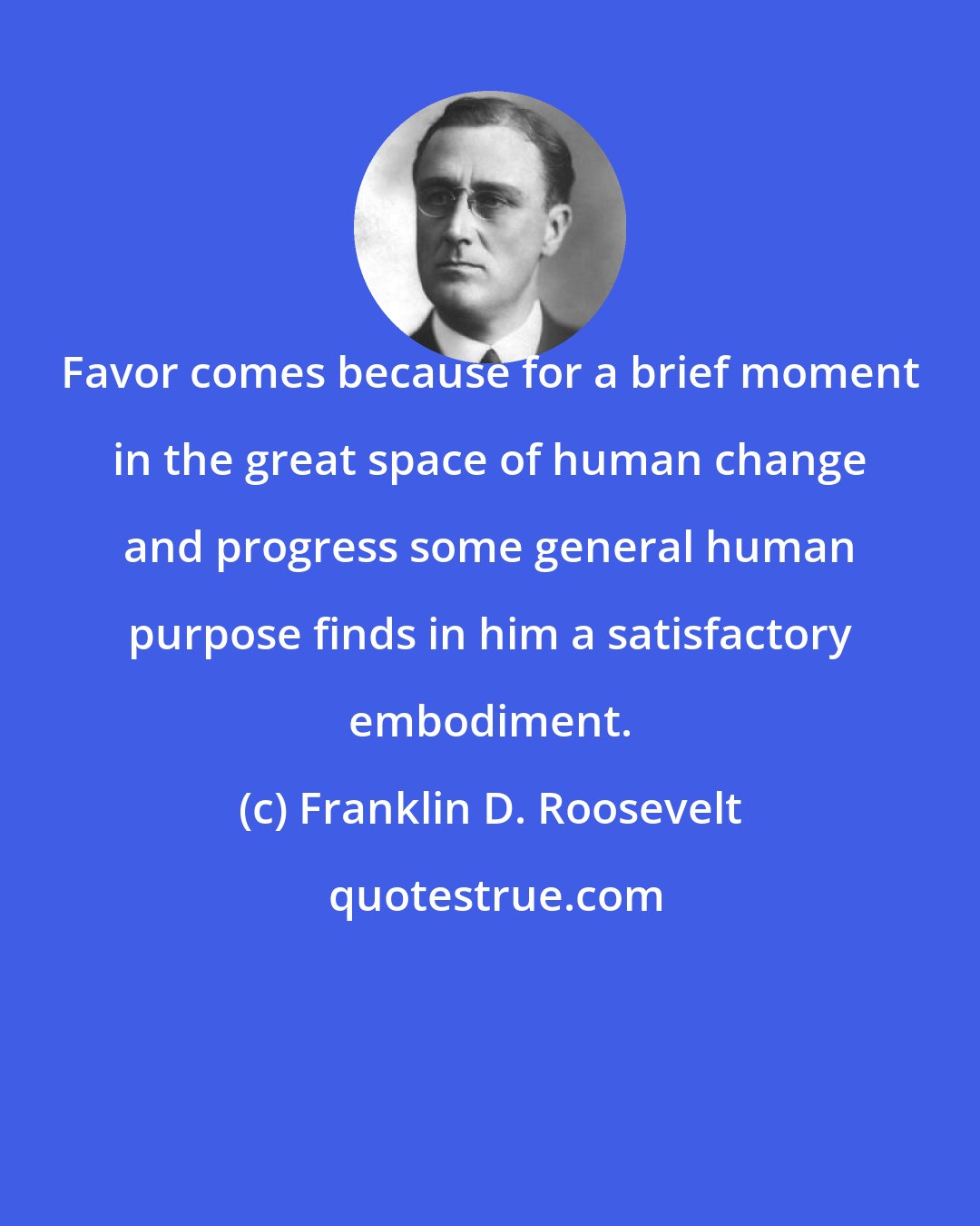 Franklin D. Roosevelt: Favor comes because for a brief moment in the great space of human change and progress some general human purpose finds in him a satisfactory embodiment.