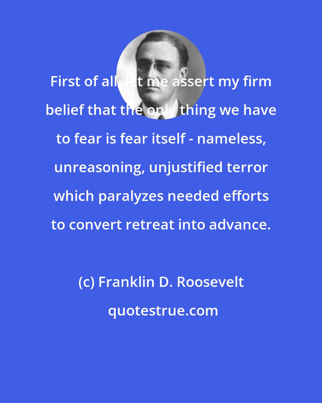 Franklin D. Roosevelt: First of all, let me assert my firm belief that the only thing we have to fear is fear itself - nameless, unreasoning, unjustified terror which paralyzes needed efforts to convert retreat into advance.