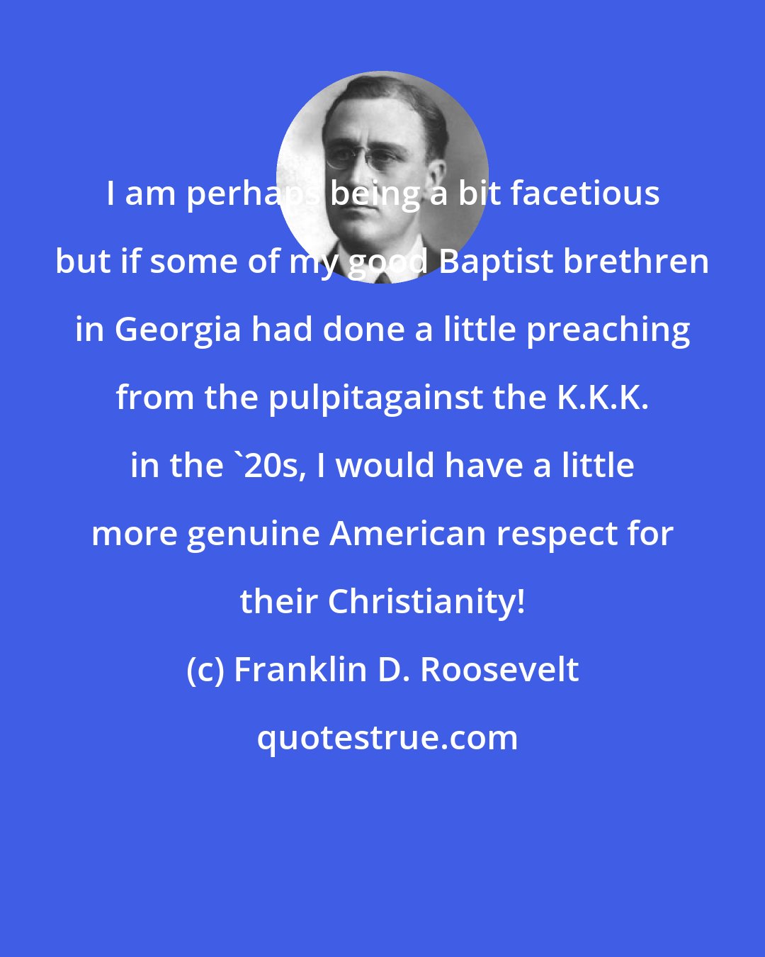 Franklin D. Roosevelt: I am perhaps being a bit facetious but if some of my good Baptist brethren in Georgia had done a little preaching from the pulpitagainst the K.K.K. in the '20s, I would have a little more genuine American respect for their Christianity!