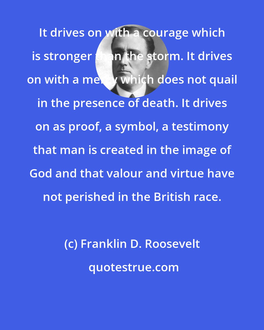 Franklin D. Roosevelt: It drives on with a courage which is stronger than the storm. It drives on with a mercy which does not quail in the presence of death. It drives on as proof, a symbol, a testimony that man is created in the image of God and that valour and virtue have not perished in the British race.