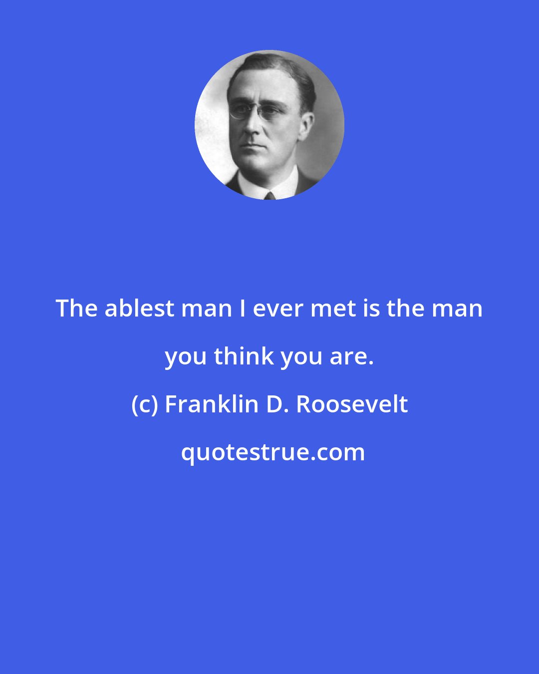 Franklin D. Roosevelt: The ablest man I ever met is the man you think you are.