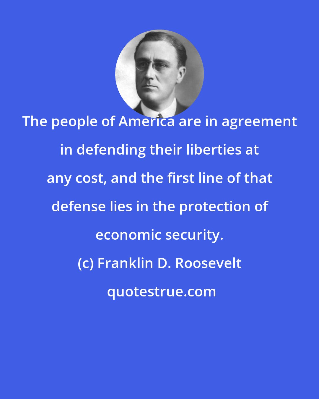 Franklin D. Roosevelt: The people of America are in agreement in defending their liberties at any cost, and the first line of that defense lies in the protection of economic security.