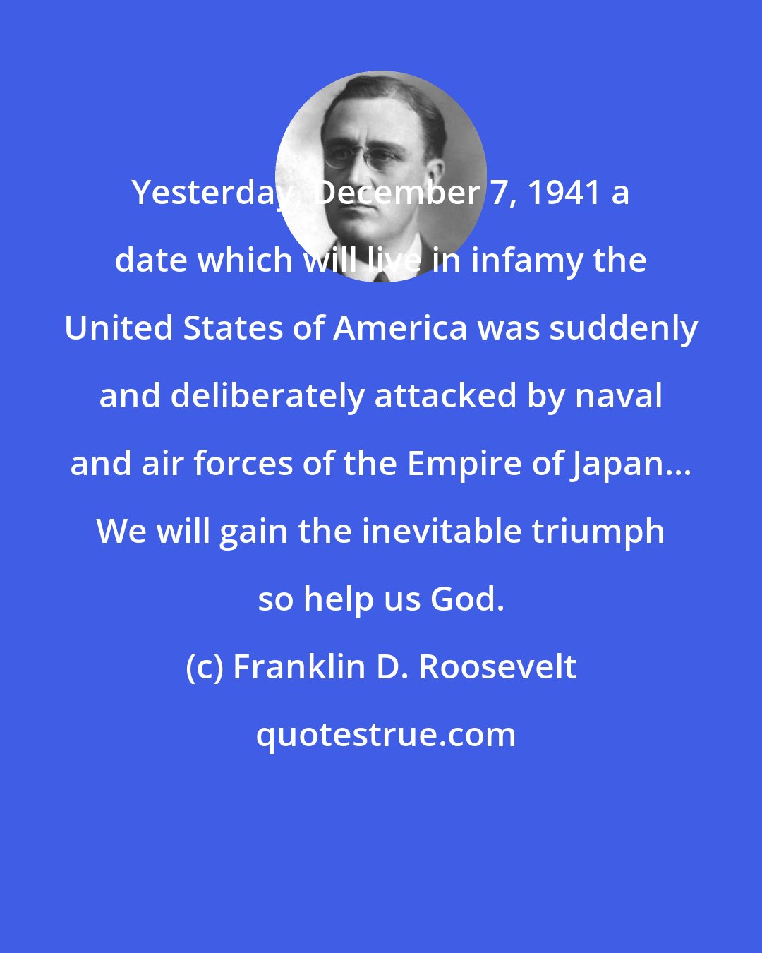 Franklin D. Roosevelt: Yesterday, December 7, 1941 a date which will live in infamy the United States of America was suddenly and deliberately attacked by naval and air forces of the Empire of Japan... We will gain the inevitable triumph so help us God.