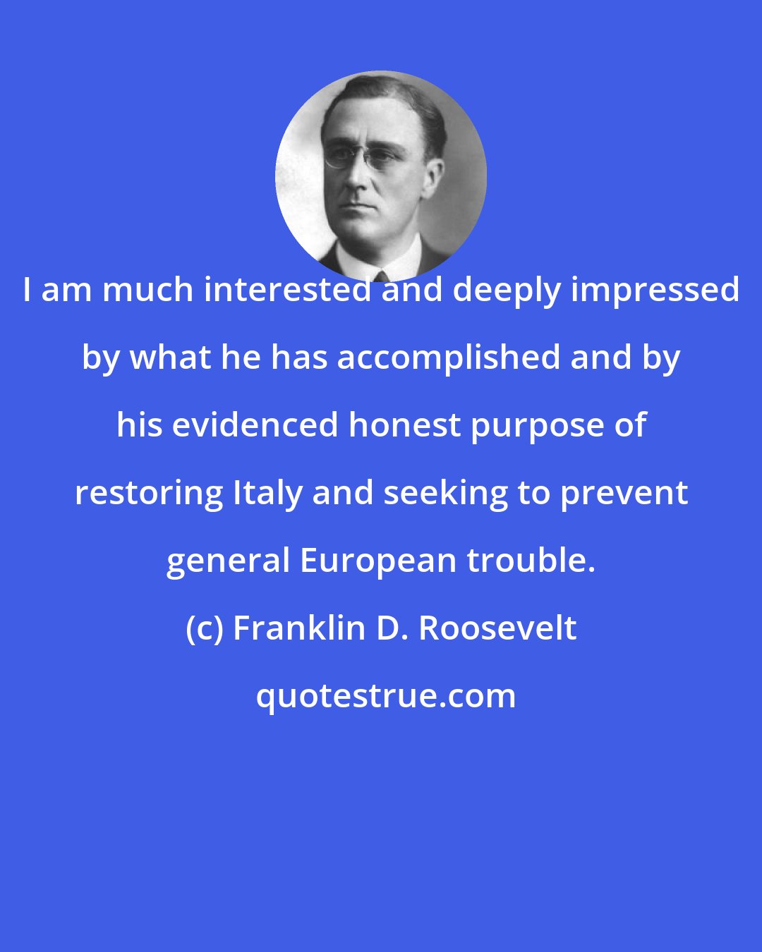Franklin D. Roosevelt: I am much interested and deeply impressed by what he has accomplished and by his evidenced honest purpose of restoring Italy and seeking to prevent general European trouble.