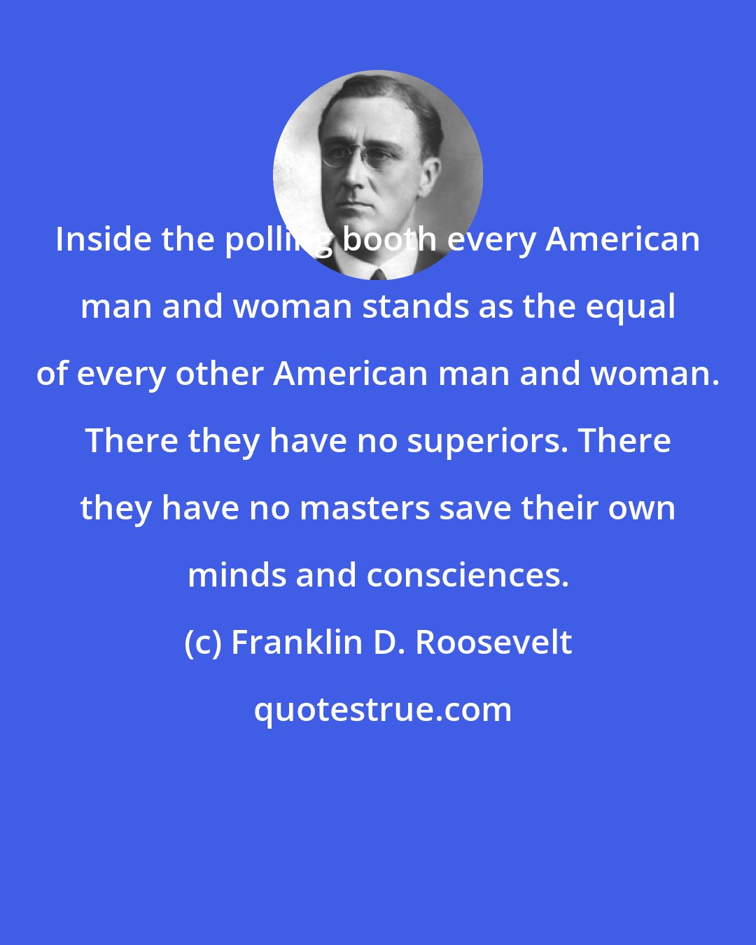 Franklin D. Roosevelt: Inside the polling booth every American man and woman stands as the equal of every other American man and woman. There they have no superiors. There they have no masters save their own minds and consciences.