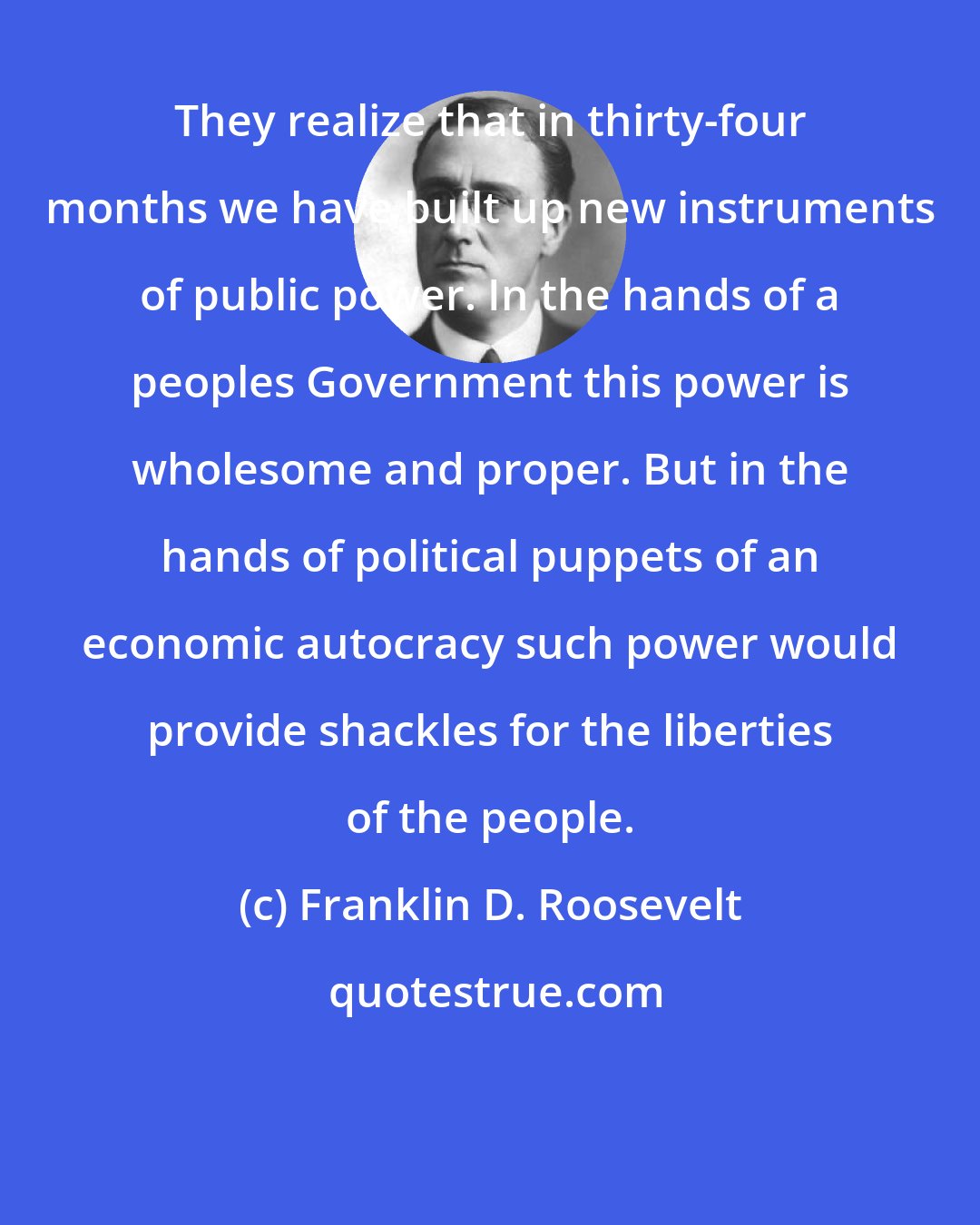 Franklin D. Roosevelt: They realize that in thirty-four months we have built up new instruments of public power. In the hands of a peoples Government this power is wholesome and proper. But in the hands of political puppets of an economic autocracy such power would provide shackles for the liberties of the people.