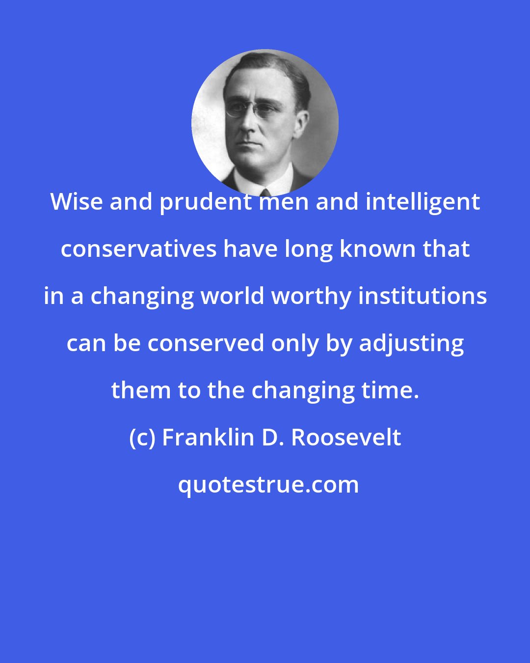 Franklin D. Roosevelt: Wise and prudent men and intelligent conservatives have long known that in a changing world worthy institutions can be conserved only by adjusting them to the changing time.