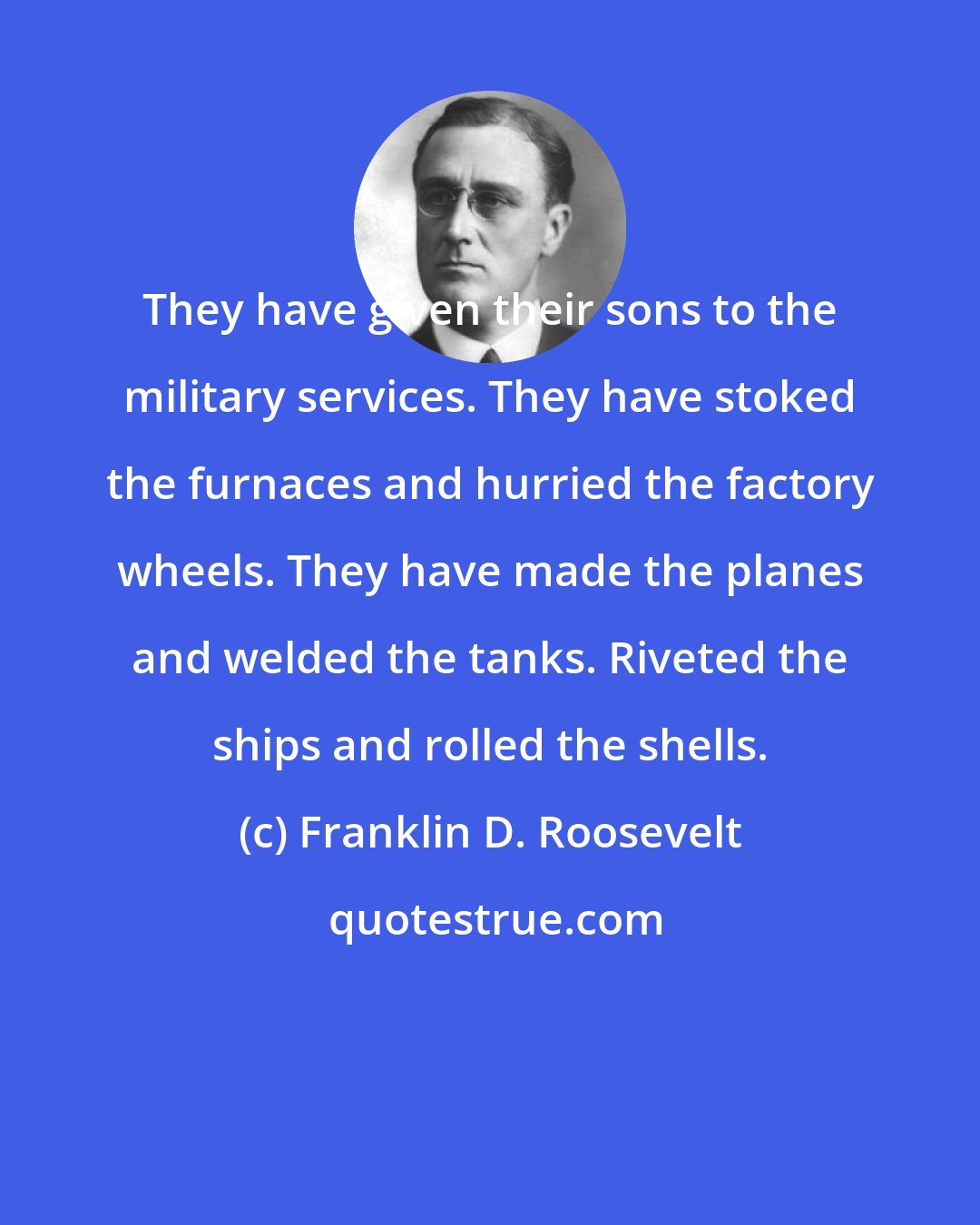 Franklin D. Roosevelt: They have given their sons to the military services. They have stoked the furnaces and hurried the factory wheels. They have made the planes and welded the tanks. Riveted the ships and rolled the shells.