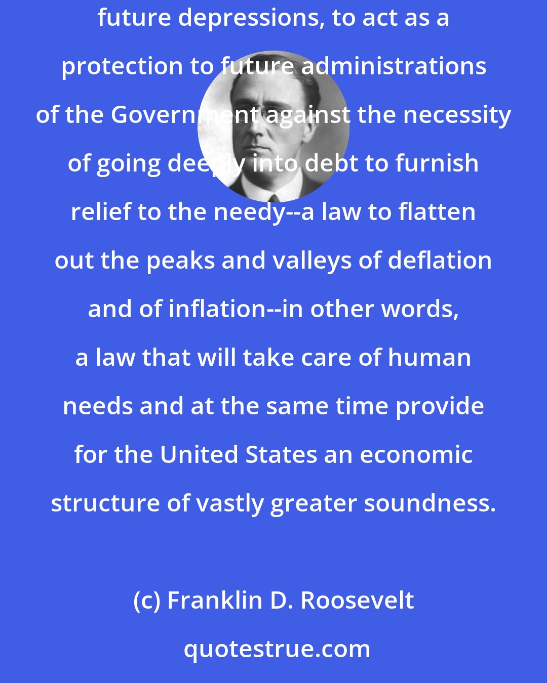Franklin D. Roosevelt: This law represents a cornerstone in a structure which is being built but is by no means completed--a structure intended to lessen the force of possible future depressions, to act as a protection to future administrations of the Government against the necessity of going deeply into debt to furnish relief to the needy--a law to flatten out the peaks and valleys of deflation and of inflation--in other words, a law that will take care of human needs and at the same time provide for the United States an economic structure of vastly greater soundness.