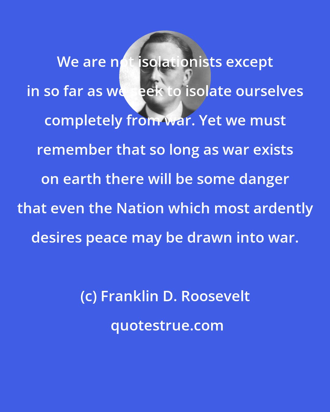 Franklin D. Roosevelt: We are not isolationists except in so far as we seek to isolate ourselves completely from war. Yet we must remember that so long as war exists on earth there will be some danger that even the Nation which most ardently desires peace may be drawn into war.