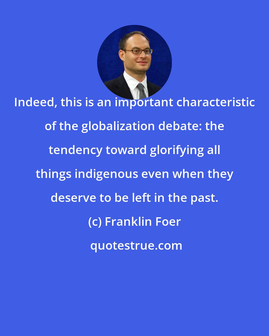 Franklin Foer: Indeed, this is an important characteristic of the globalization debate: the tendency toward glorifying all things indigenous even when they deserve to be left in the past.