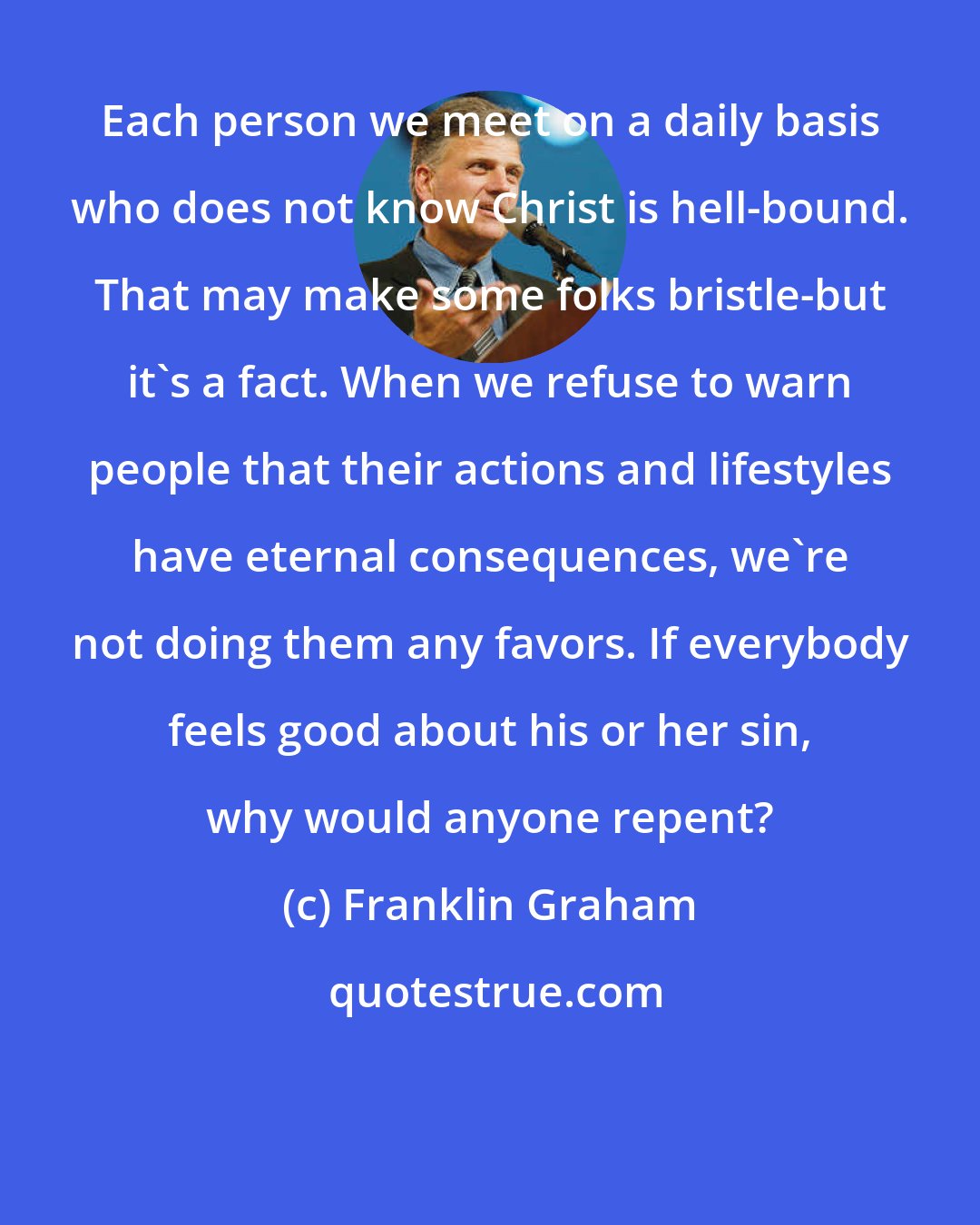 Franklin Graham: Each person we meet on a daily basis who does not know Christ is hell-bound. That may make some folks bristle-but it's a fact. When we refuse to warn people that their actions and lifestyles have eternal consequences, we're not doing them any favors. If everybody feels good about his or her sin, why would anyone repent?