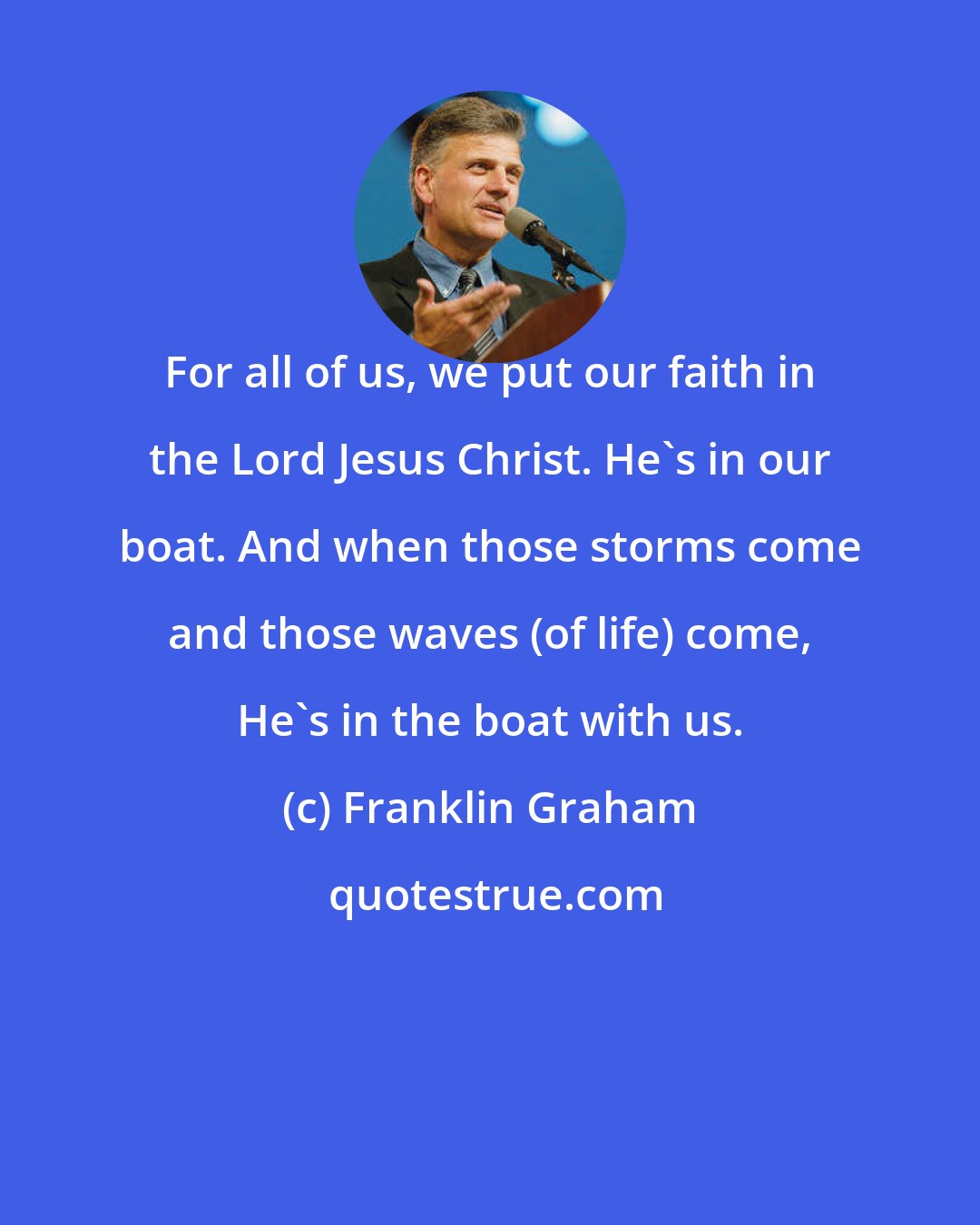 Franklin Graham: For all of us, we put our faith in the Lord Jesus Christ. He's in our boat. And when those storms come and those waves (of life) come, He's in the boat with us.