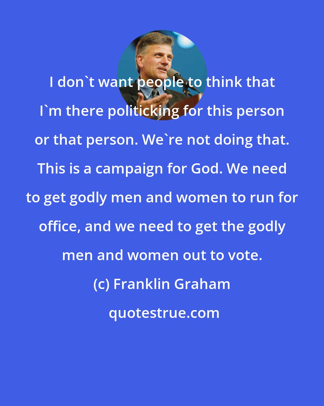 Franklin Graham: I don't want people to think that I'm there politicking for this person or that person. We're not doing that. This is a campaign for God. We need to get godly men and women to run for office, and we need to get the godly men and women out to vote.