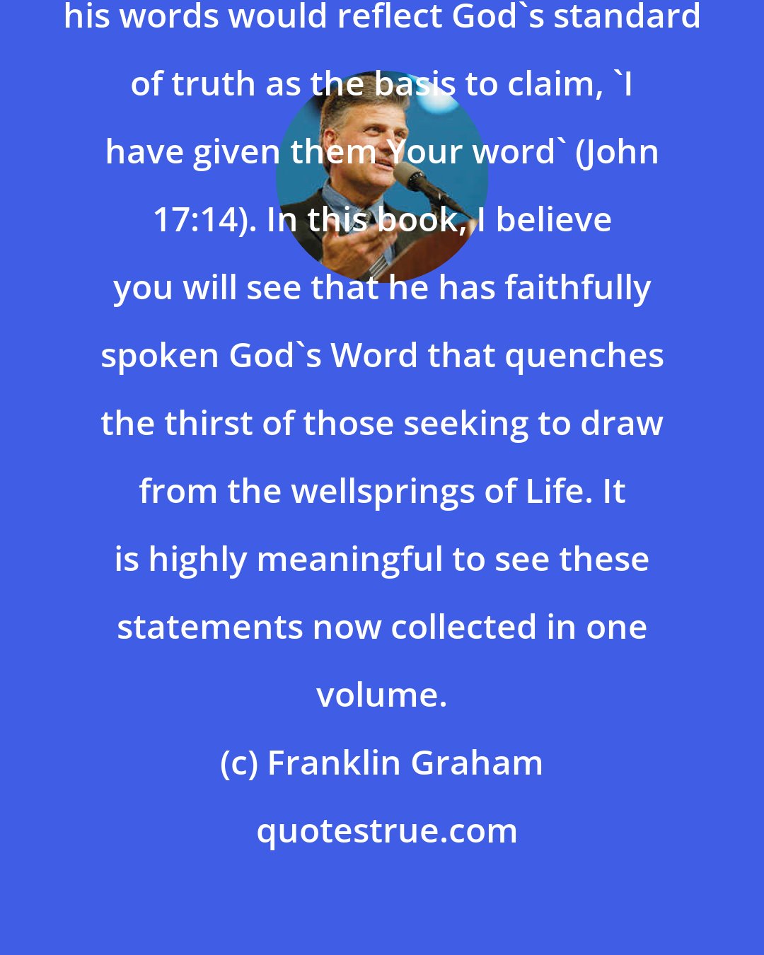 Franklin Graham: My father has always prayed that his words would reflect God's standard of truth as the basis to claim, 'I have given them Your word' (John 17:14). In this book, I believe you will see that he has faithfully spoken God's Word that quenches the thirst of those seeking to draw from the wellsprings of Life. It is highly meaningful to see these statements now collected in one volume.