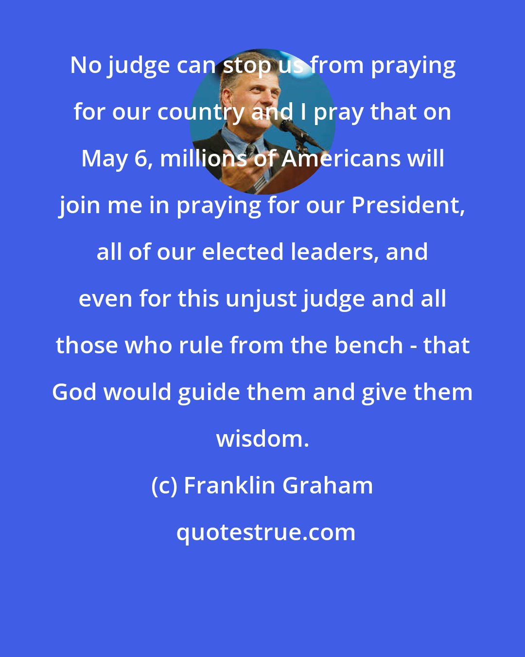 Franklin Graham: No judge can stop us from praying for our country and I pray that on May 6, millions of Americans will join me in praying for our President, all of our elected leaders, and even for this unjust judge and all those who rule from the bench - that God would guide them and give them wisdom.