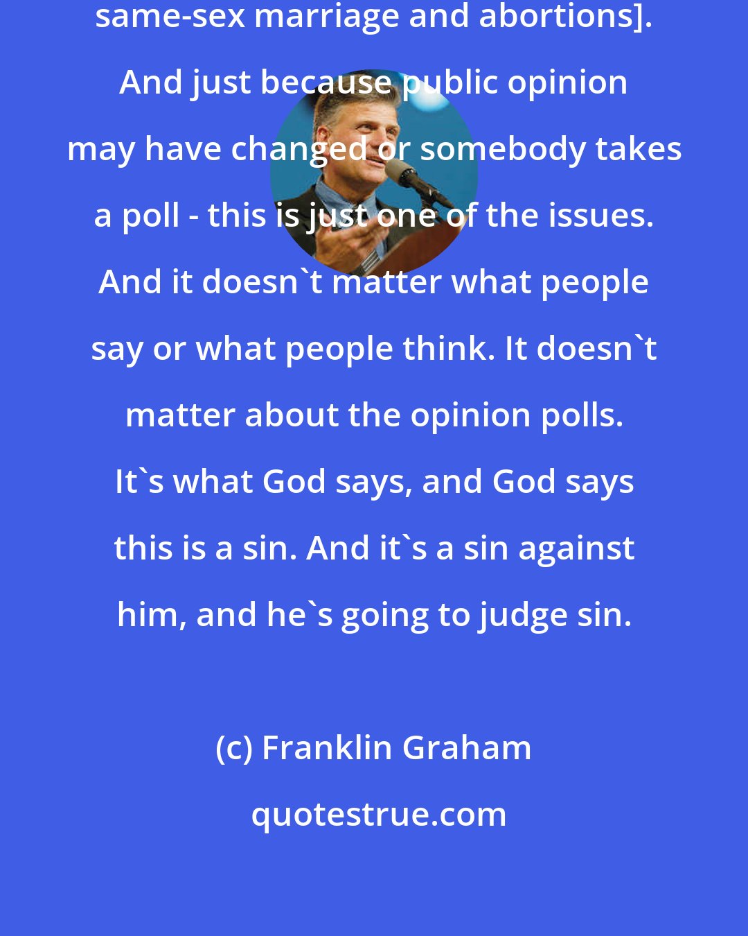 Franklin Graham: This is God's standards [against same-sex marriage and abortions]. And just because public opinion may have changed or somebody takes a poll - this is just one of the issues. And it doesn't matter what people say or what people think. It doesn't matter about the opinion polls. It's what God says, and God says this is a sin. And it's a sin against him, and he's going to judge sin.