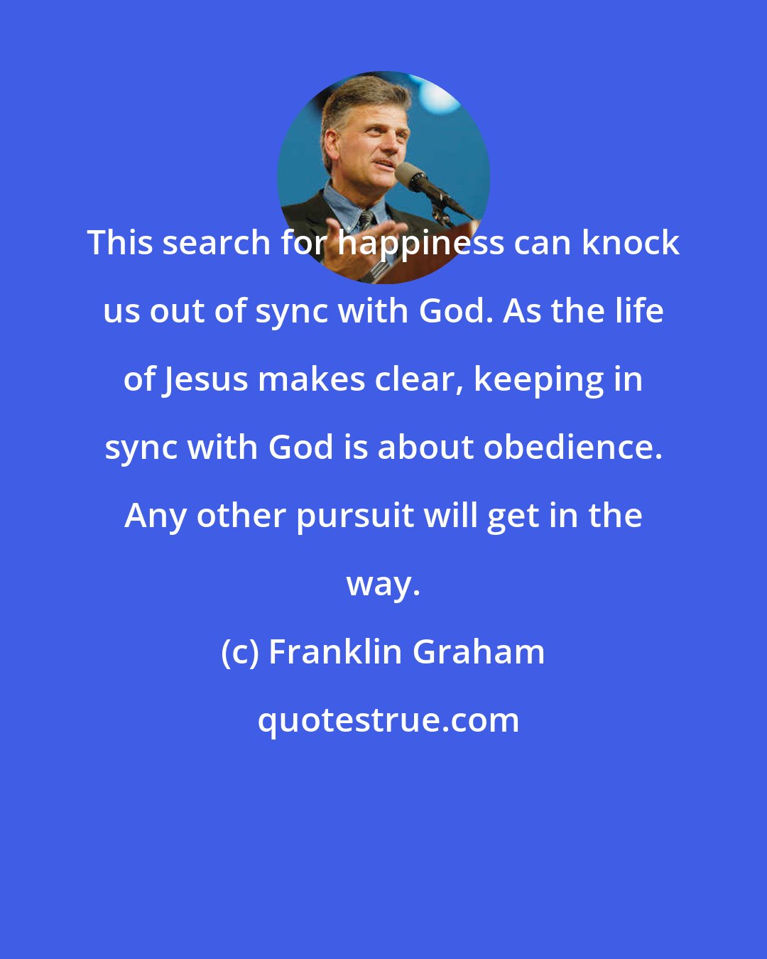 Franklin Graham: This search for happiness can knock us out of sync with God. As the life of Jesus makes clear, keeping in sync with God is about obedience. Any other pursuit will get in the way.