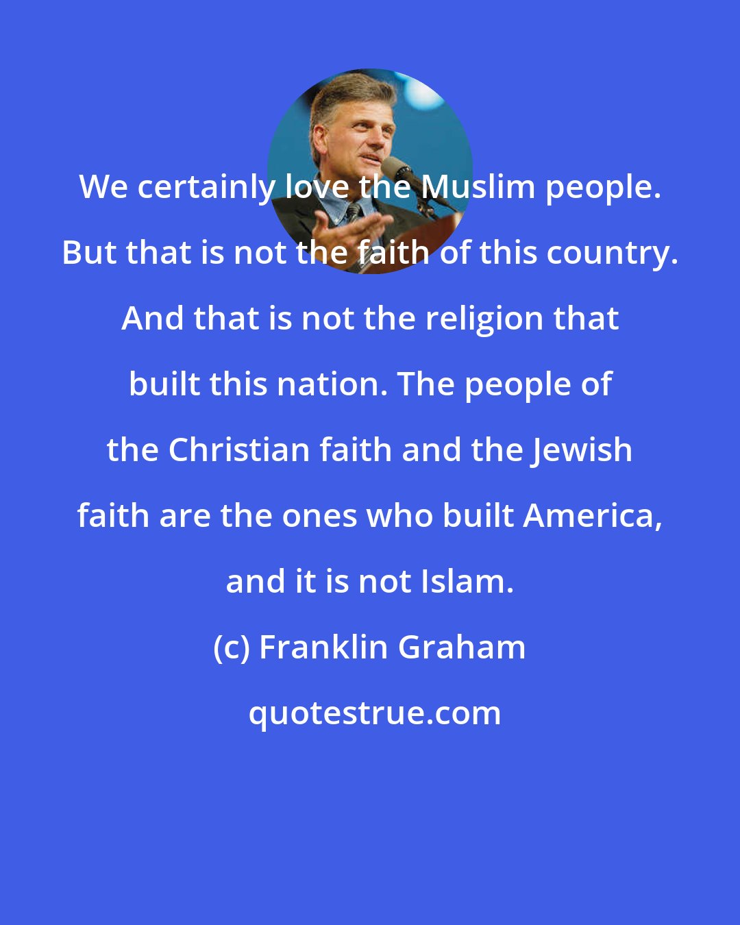 Franklin Graham: We certainly love the Muslim people. But that is not the faith of this country. And that is not the religion that built this nation. The people of the Christian faith and the Jewish faith are the ones who built America, and it is not Islam.