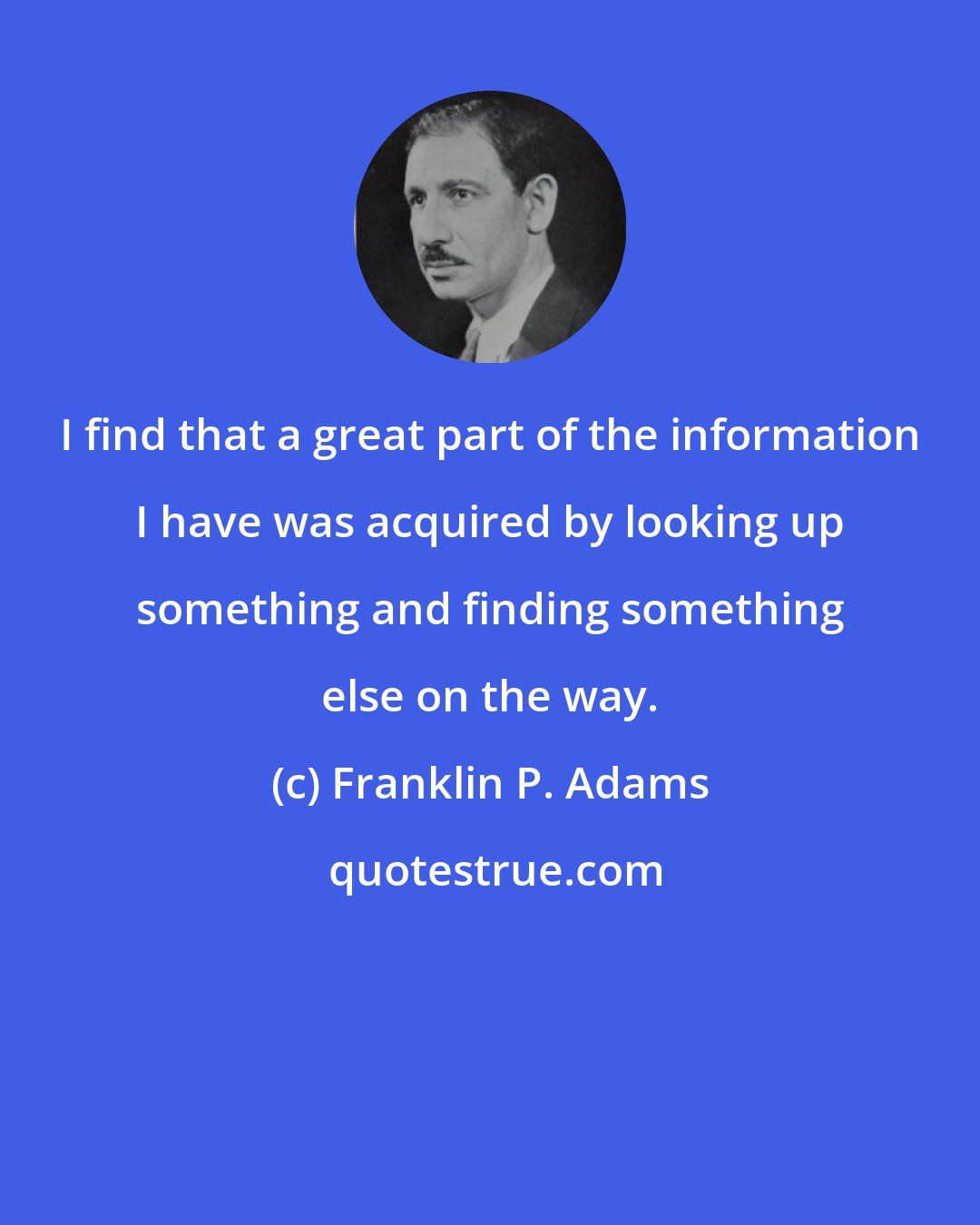 Franklin P. Adams: I find that a great part of the information I have was acquired by looking up something and finding something else on the way.