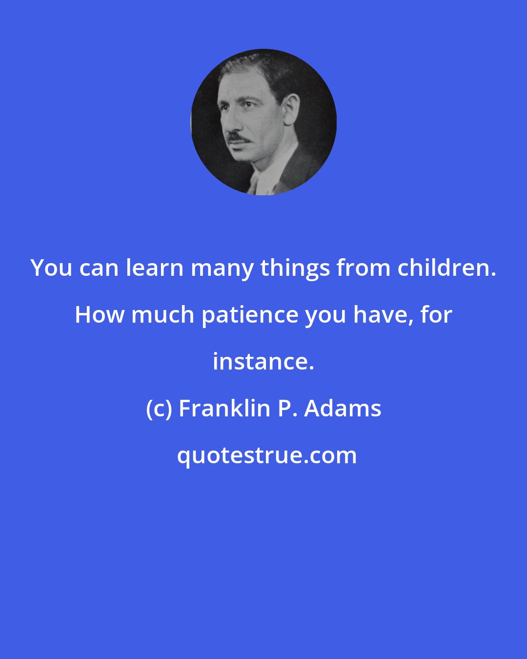 Franklin P. Adams: You can learn many things from children. How much patience you have, for instance.