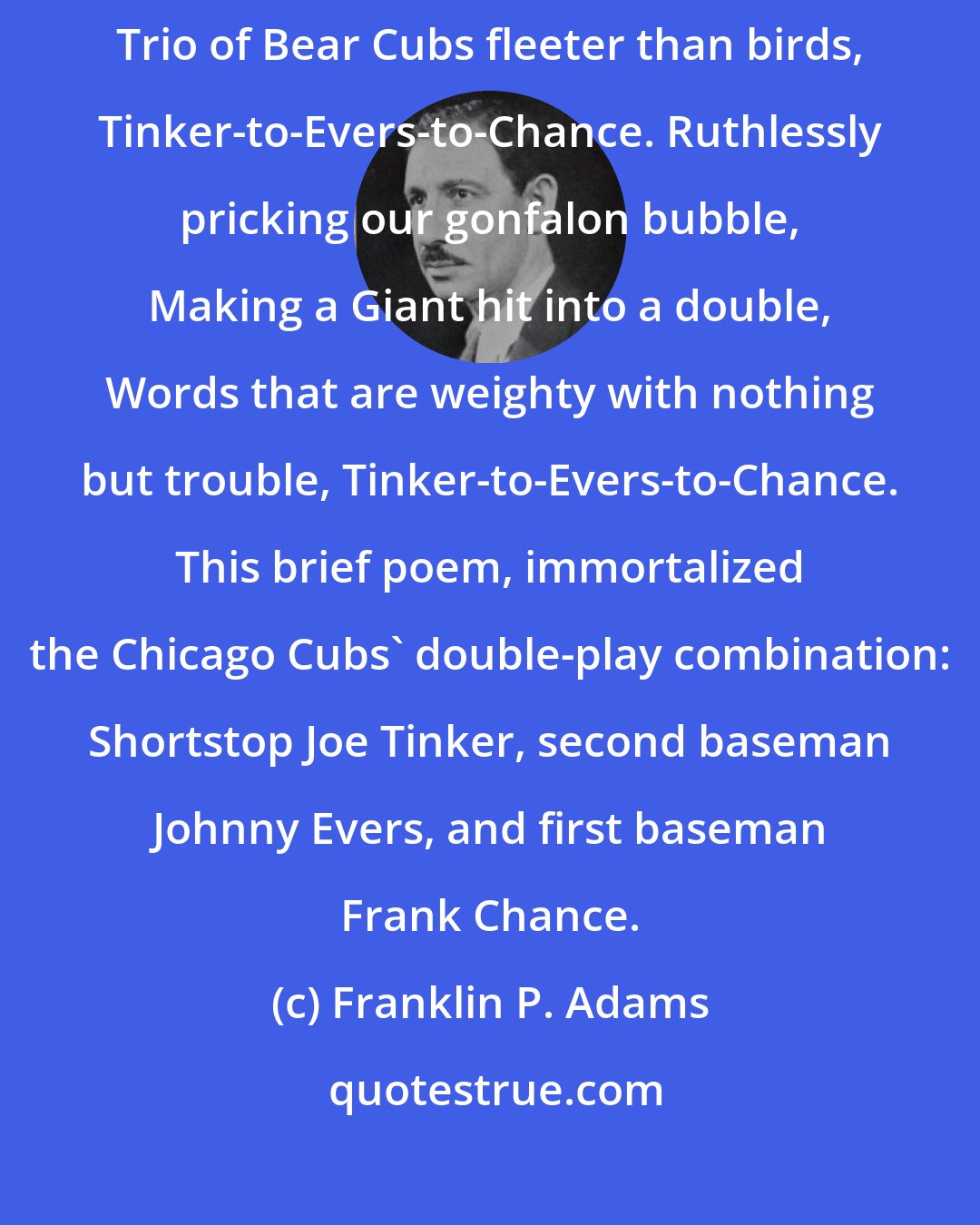 Franklin P. Adams: These are the saddest of possible words, Tinker-to-Evers-to-Chance. Trio of Bear Cubs fleeter than birds, Tinker-to-Evers-to-Chance. Ruthlessly pricking our gonfalon bubble, Making a Giant hit into a double, Words that are weighty with nothing but trouble, Tinker-to-Evers-to-Chance. This brief poem, immortalized the Chicago Cubs' double-play combination: Shortstop Joe Tinker, second baseman Johnny Evers, and first baseman Frank Chance.