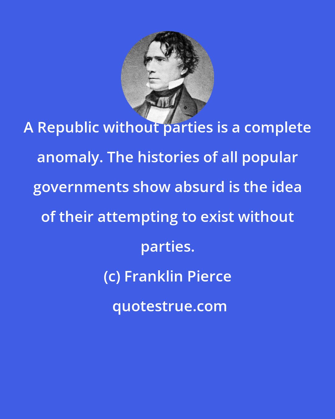 Franklin Pierce: A Republic without parties is a complete anomaly. The histories of all popular governments show absurd is the idea of their attempting to exist without parties.