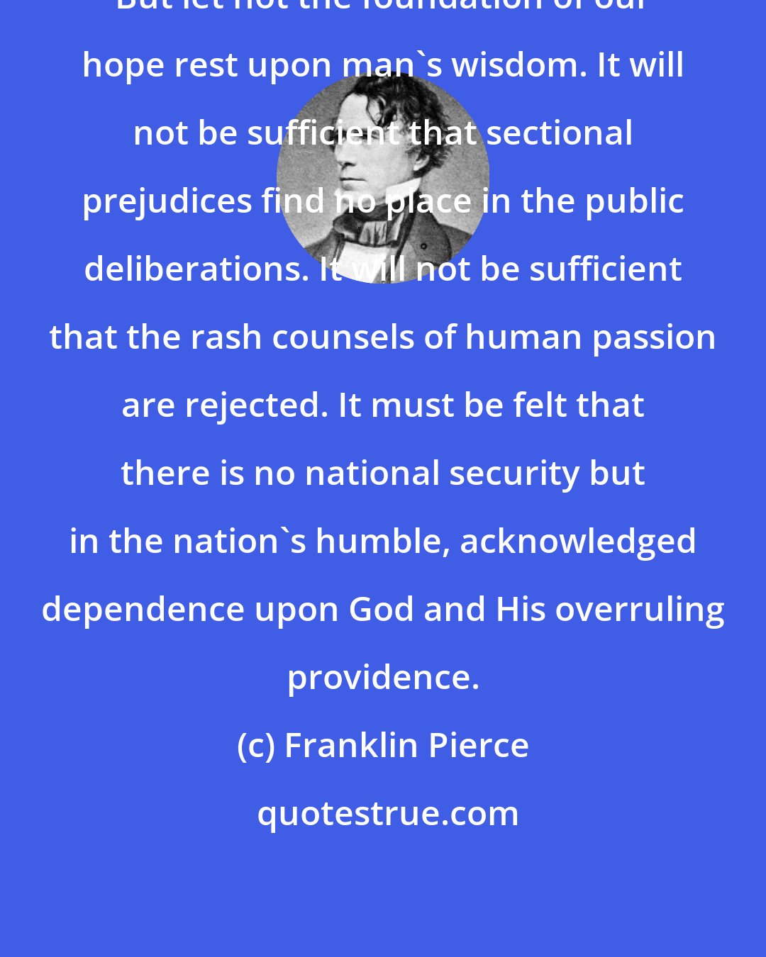 Franklin Pierce: But let not the foundation of our hope rest upon man's wisdom. It will not be sufficient that sectional prejudices find no place in the public deliberations. It will not be sufficient that the rash counsels of human passion are rejected. It must be felt that there is no national security but in the nation's humble, acknowledged dependence upon God and His overruling providence.