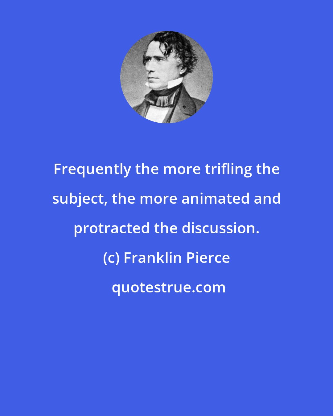 Franklin Pierce: Frequently the more trifling the subject, the more animated and protracted the discussion.