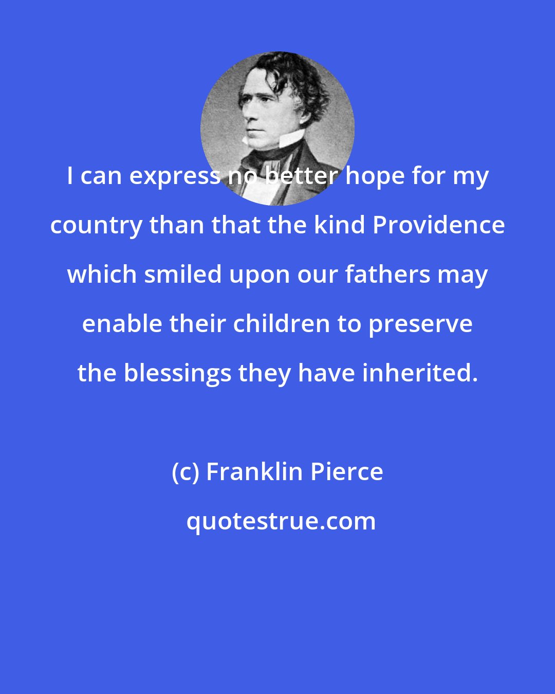 Franklin Pierce: I can express no better hope for my country than that the kind Providence which smiled upon our fathers may enable their children to preserve the blessings they have inherited.