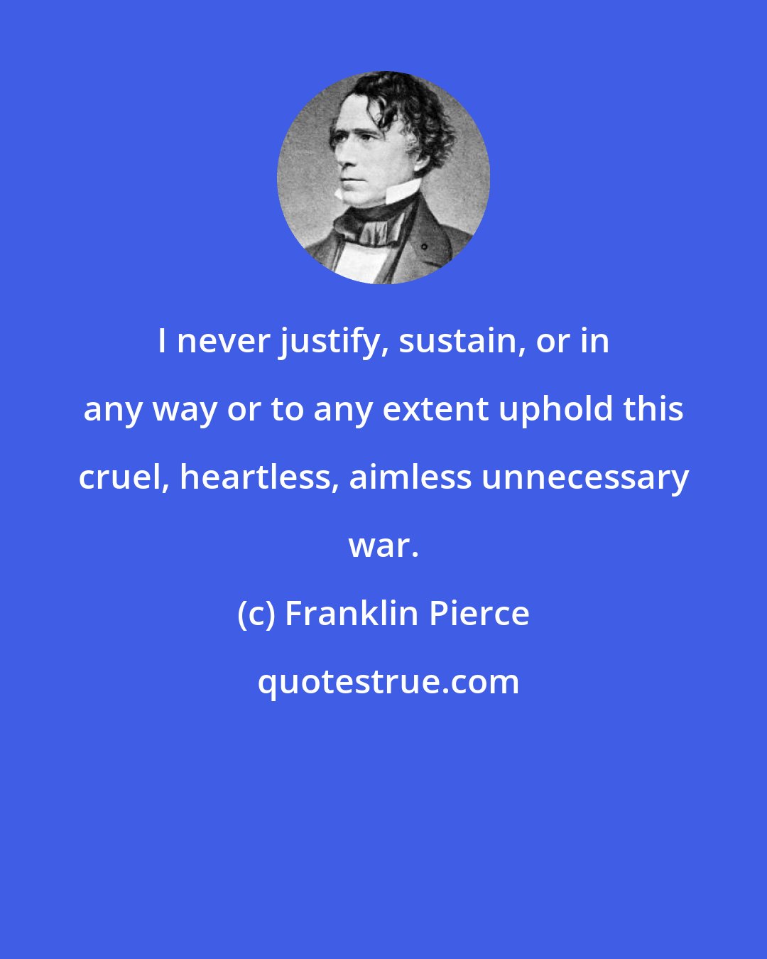 Franklin Pierce: I never justify, sustain, or in any way or to any extent uphold this cruel, heartless, aimless unnecessary war.