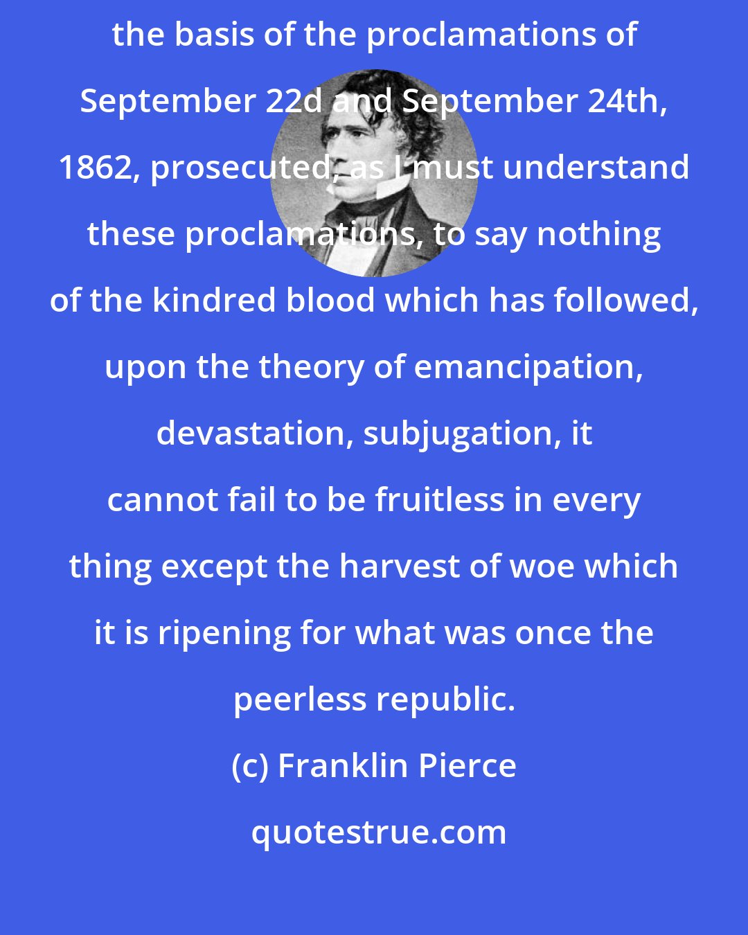 Franklin Pierce: I speak of the war as fruitless; for it is clear that, prosecuted upon the basis of the proclamations of September 22d and September 24th, 1862, prosecuted, as I must understand these proclamations, to say nothing of the kindred blood which has followed, upon the theory of emancipation, devastation, subjugation, it cannot fail to be fruitless in every thing except the harvest of woe which it is ripening for what was once the peerless republic.