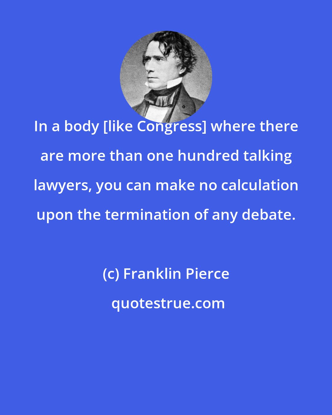 Franklin Pierce: In a body [like Congress] where there are more than one hundred talking lawyers, you can make no calculation upon the termination of any debate.