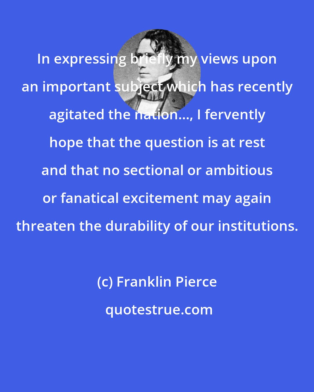 Franklin Pierce: In expressing briefly my views upon an important subject which has recently agitated the nation..., I fervently hope that the question is at rest and that no sectional or ambitious or fanatical excitement may again threaten the durability of our institutions.