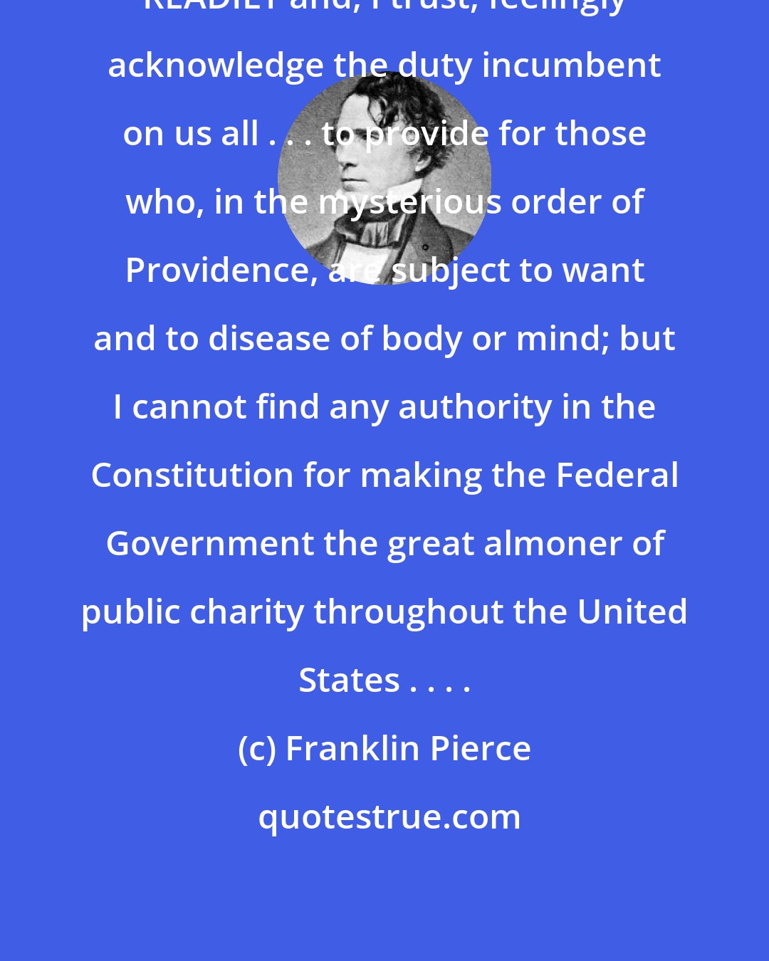 Franklin Pierce: READILY and, I trust, feelingly acknowledge the duty incumbent on us all . . . to provide for those who, in the mysterious order of Providence, are subject to want and to disease of body or mind; but I cannot find any authority in the Constitution for making the Federal Government the great almoner of public charity throughout the United States . . . .