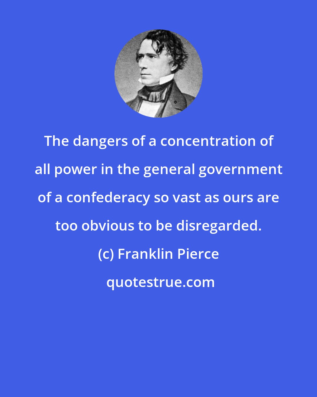 Franklin Pierce: The dangers of a concentration of all power in the general government of a confederacy so vast as ours are too obvious to be disregarded.