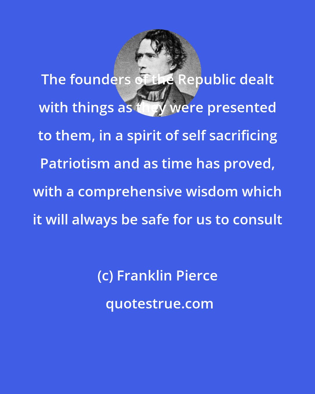 Franklin Pierce: The founders of the Republic dealt with things as they were presented to them, in a spirit of self sacrificing Patriotism and as time has proved, with a comprehensive wisdom which it will always be safe for us to consult