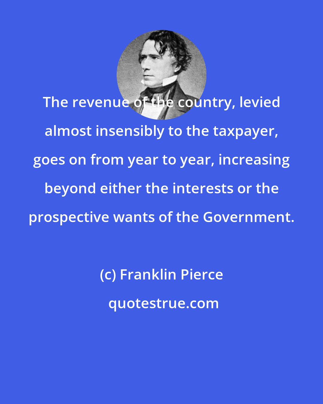 Franklin Pierce: The revenue of the country, levied almost insensibly to the taxpayer, goes on from year to year, increasing beyond either the interests or the prospective wants of the Government.