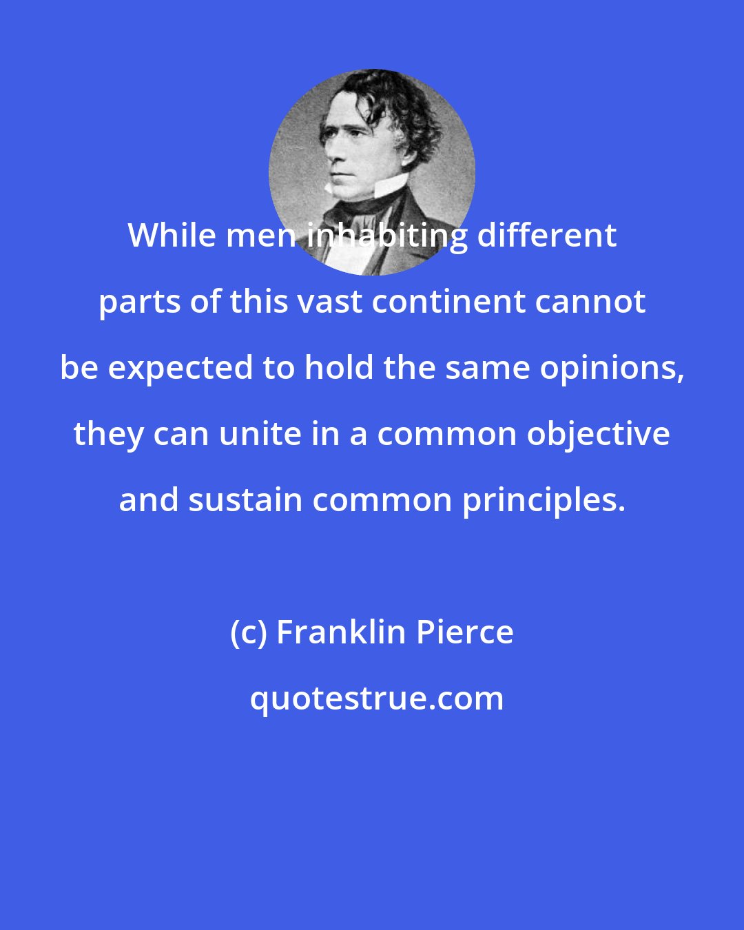 Franklin Pierce: While men inhabiting different parts of this vast continent cannot be expected to hold the same opinions, they can unite in a common objective and sustain common principles.